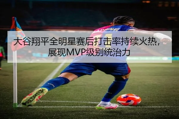 大谷翔平全明星赛后打击率持续火热，展现MVP级别统治力