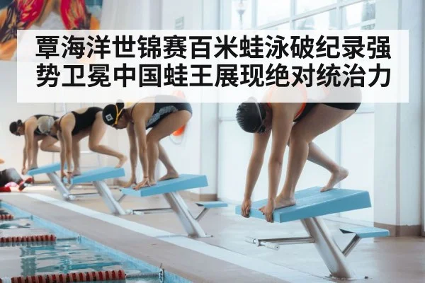 覃海洋世锦赛百米蛙泳破纪录强势卫冕中国蛙王展现绝对统治力