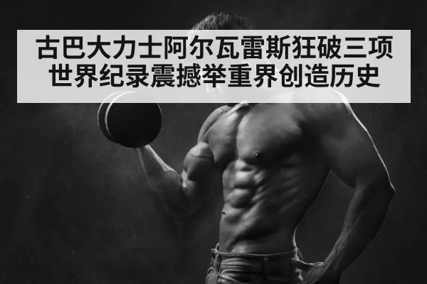 古巴大力士阿尔瓦雷斯狂破三项世界纪录震撼举重界创造历史